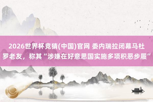 2026世界杯竞猜(中国)官网 委内瑞拉闭幕马杜罗老友，称其“涉嫌在好意思国实施多项积恶步履”