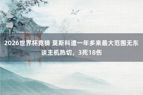 2026世界杯竞猜 莫斯科遭一年多来最大范围无东谈主机热切,3死18伤