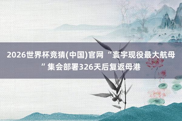 2026世界杯竞猜(中国)官网 “寰宇现役最大航母”集会部署326天后复返母港