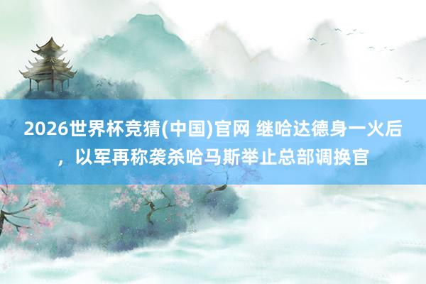 2026世界杯竞猜(中国)官网 继哈达德身一火后,以军再称袭杀哈马斯举止总部调换官
