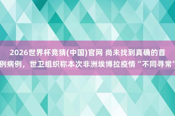 2026世界杯竞猜(中国)官网 尚未找到真确的首例病例,世卫组织称本次非洲埃博拉疫情“不同寻常”