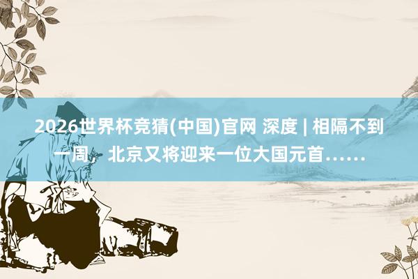 2026世界杯竞猜(中国)官网 深度 | 相隔不到一周,北京又将迎来一位大国元首……