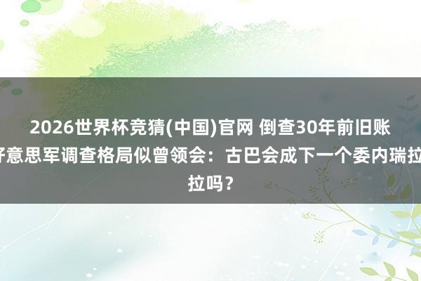 2026世界杯竞猜(中国)官网 倒查30年前旧账,好意思军调查格局似曾领会:古巴会成下一个委内瑞拉吗?