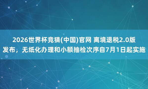 2026世界杯竞猜(中国)官网 离境退税2.0版发布,无纸化办理和小额抽检次序自7月1日起实施