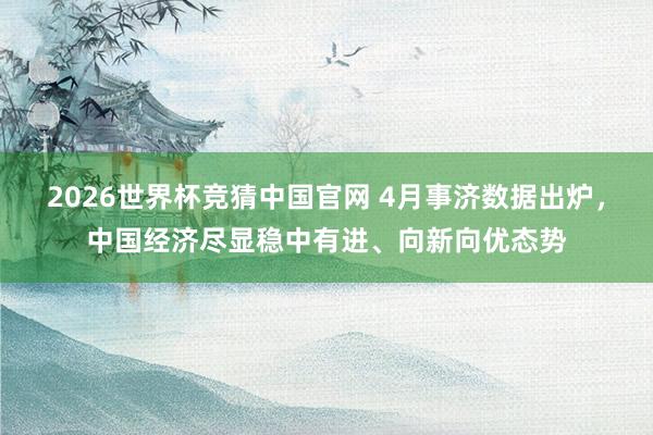 2026世界杯竞猜中国官网 4月事济数据出炉,中国经济尽显稳中有进、向新向优态势