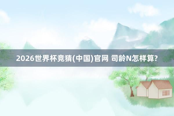 2026世界杯竞猜(中国)官网 司龄N怎样算?