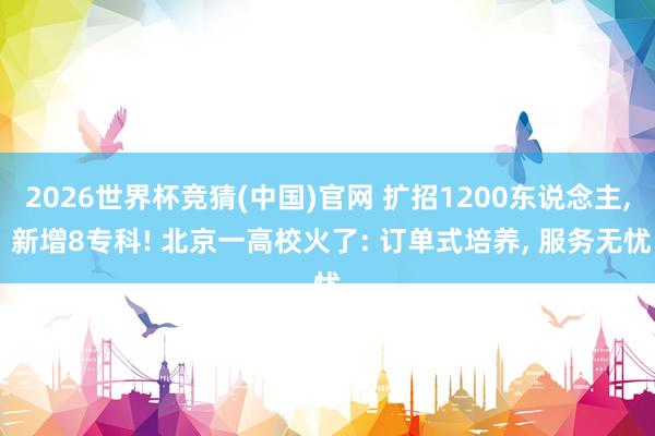 2026世界杯竞猜(中国)官网 扩招1200东说念主, 新增8专科! 北京一高校火了: 订单式培养, 服务无忧