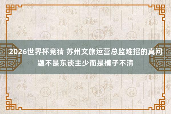 2026世界杯竞猜 苏州文旅运营总监难招的真问题不是东谈主少而是模子不清