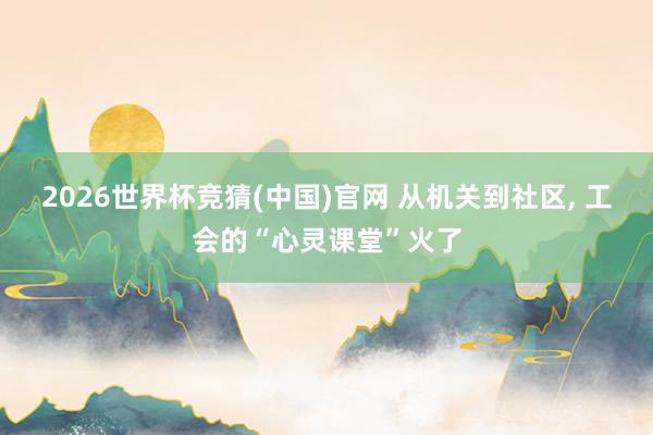 2026世界杯竞猜(中国)官网 从机关到社区, 工会的“心灵课堂”火了