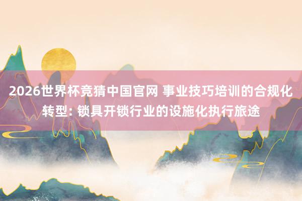 2026世界杯竞猜中国官网 事业技巧培训的合规化转型: 锁具开锁行业的设施化执行旅途