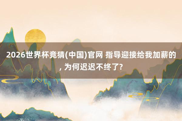 2026世界杯竞猜(中国)官网 指导迎接给我加薪的, 为何迟迟不终了?