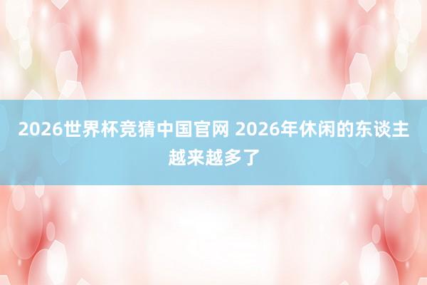 2026世界杯竞猜中国官网 2026年休闲的东谈主越来越多了