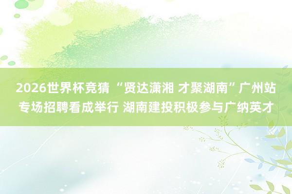 2026世界杯竞猜 “贤达潇湘 才聚湖南”广州站专场招聘看成举行 湖南建投积极参与广纳英才