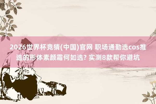 2026世界杯竞猜(中国)官网 职场通勤选cos推选的形体素颜霜何如选? 实测8款帮你避坑