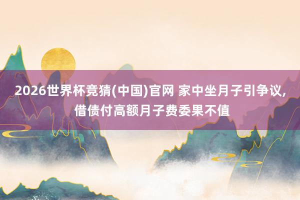 2026世界杯竞猜(中国)官网 家中坐月子引争议, 借债付高额月子费委果不值