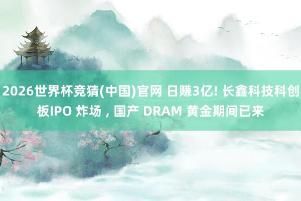 2026世界杯竞猜(中国)官网 日赚3亿! 长鑫科技科创板IPO 炸场 ， 国产 DRAM 黄金期间已来