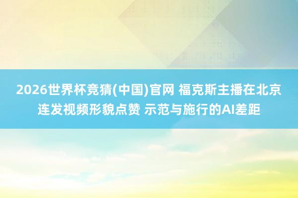 2026世界杯竞猜(中国)官网 福克斯主播在北京连发视频形貌点赞 示范与施行的AI差距