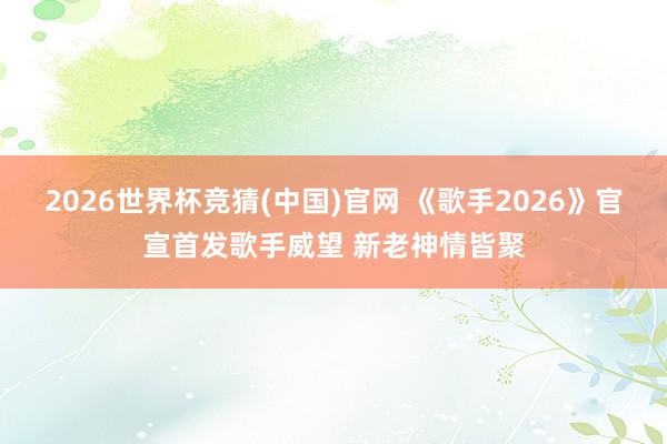 2026世界杯竞猜(中国)官网 《歌手2026》官宣首发歌手威望 新老神情皆聚