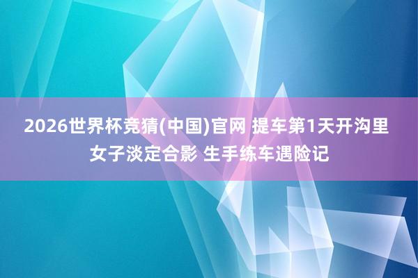 2026世界杯竞猜(中国)官网 提车第1天开沟里 女子淡定合影 生手练车遇险记