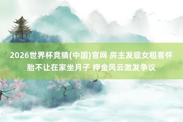 2026世界杯竞猜(中国)官网 房主发现女租客怀胎不让在家坐月子 押金风云激发争议