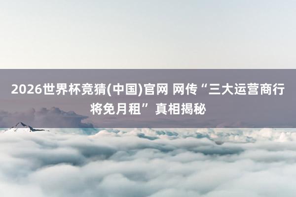 2026世界杯竞猜(中国)官网 网传“三大运营商行将免月租” 真相揭秘