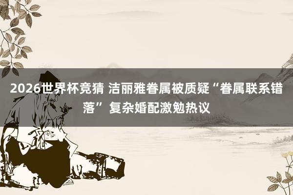 2026世界杯竞猜 洁丽雅眷属被质疑“眷属联系错落” 复杂婚配激勉热议