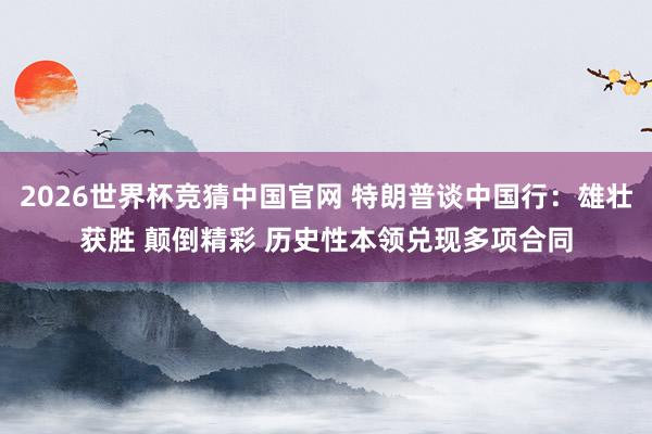 2026世界杯竞猜中国官网 特朗普谈中国行:雄壮获胜 颠倒精彩 历史性本领兑现多项合同