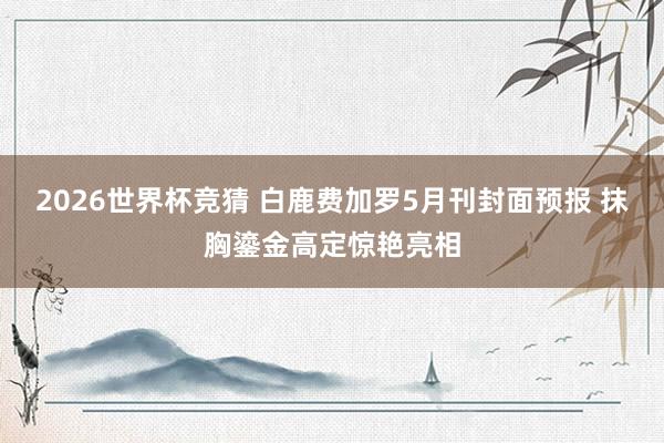 2026世界杯竞猜 白鹿费加罗5月刊封面预报 抹胸鎏金高定惊艳亮相
