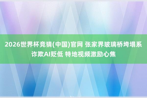 2026世界杯竞猜(中国)官网 张家界玻璃桥垮塌系诈欺AI贬低 特地视频激励心焦