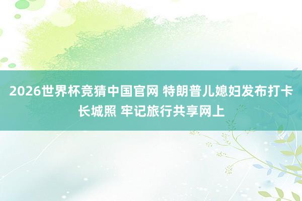 2026世界杯竞猜中国官网 特朗普儿媳妇发布打卡长城照 牢记旅行共享网上