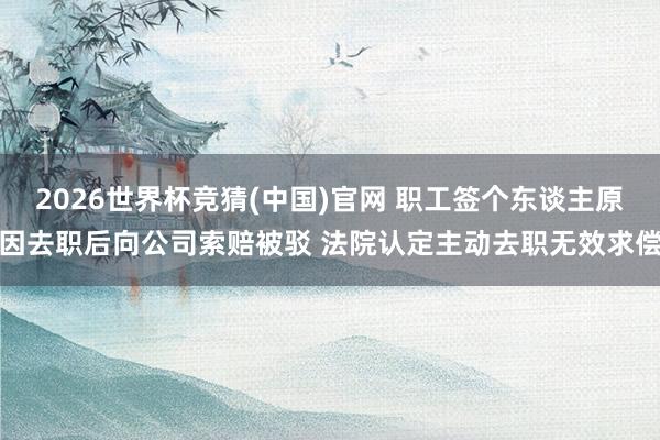 2026世界杯竞猜(中国)官网 职工签个东谈主原因去职后向公司索赔被驳 法院认定主动去职无效求偿
