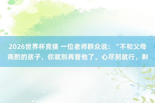 2026世界杯竞猜 一位老师群众说:“不和父母商酌的孩子,你就别再管他了。心尽到就行,剩