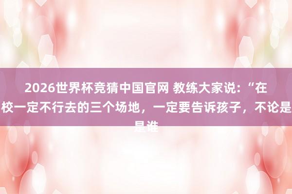 2026世界杯竞猜中国官网 教练大家说: “在学校一定不行去的三个场地,一定要告诉孩子,不论是谁