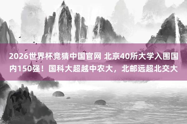 2026世界杯竞猜中国官网 北京40所大学入围国内150强!国科大超越中农大,北邮远超北交大