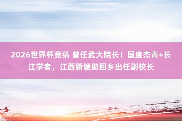 2026世界杯竞猜 曾任武大院长!国度杰青+长江学者,江西籍缓助回乡出任副校长
