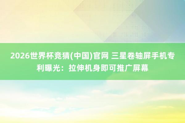2026世界杯竞猜(中国)官网 三星卷轴屏手机专利曝光：拉伸机身即可推广屏幕
