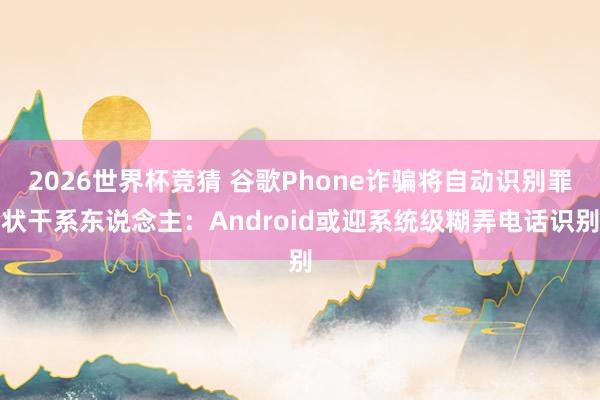 2026世界杯竞猜 谷歌Phone诈骗将自动识别罪状干系东说念主：Android或迎系统级糊弄电话识别