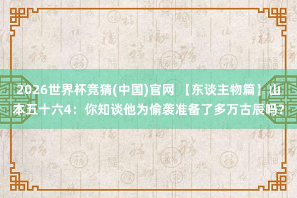 2026世界杯竞猜(中国)官网 【东谈主物篇】山本五十六4:你知谈他为偷袭准备了多万古辰吗?