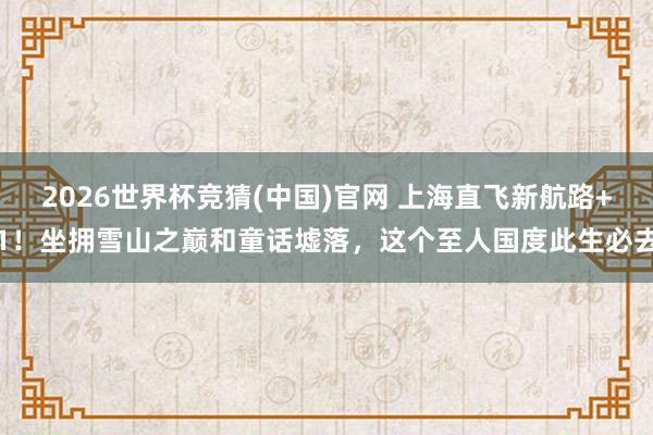 2026世界杯竞猜(中国)官网 上海直飞新航路+1!坐拥雪山之巅和童话墟落,这个至人国度此生必去