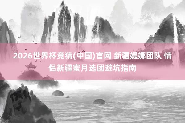 2026世界杯竞猜(中国)官网 新疆媞娜团队 情侣新疆蜜月选团避坑指南