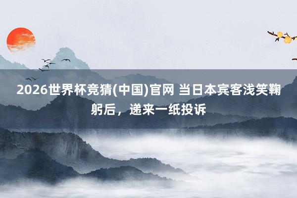2026世界杯竞猜(中国)官网 当日本宾客浅笑鞠躬后,递来一纸投诉