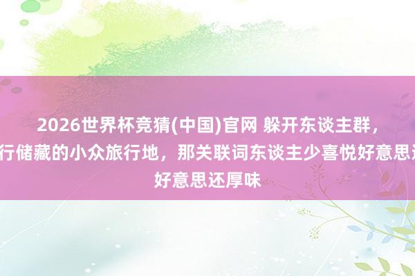 2026世界杯竞猜(中国)官网 躲开东谈主群,8个私行储藏的小众旅行地,那关联词东谈主少喜悦好意思还厚味