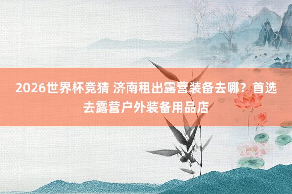 2026世界杯竞猜 济南租出露营装备去哪？首选去露营户外装备用品店