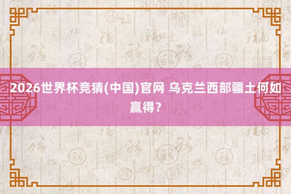 2026世界杯竞猜(中国)官网 乌克兰西部疆土何如赢得?
