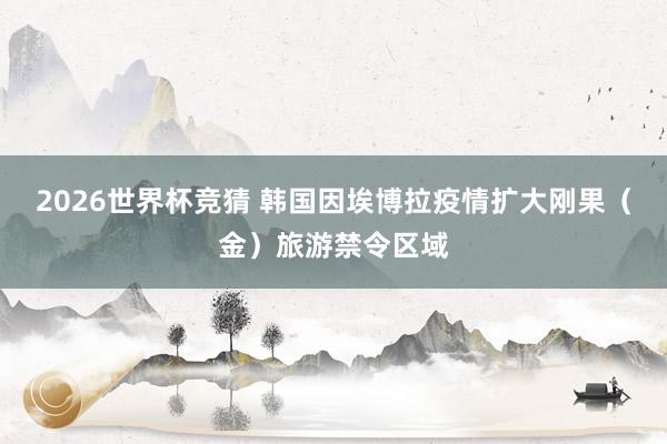 2026世界杯竞猜 韩国因埃博拉疫情扩大刚果(金)旅游禁令区域