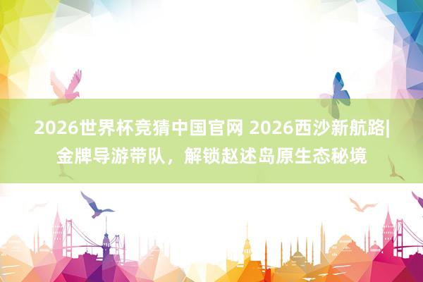 2026世界杯竞猜中国官网 2026西沙新航路|金牌导游带队,解锁赵述岛原生态秘境