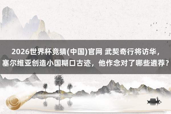2026世界杯竞猜(中国)官网 武契奇行将访华,塞尔维亚创造小国糊口古迹,他作念对了哪些遴荐?