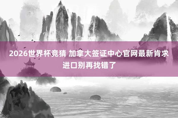 2026世界杯竞猜 加拿大签证中心官网最新肯求进口别再找错了