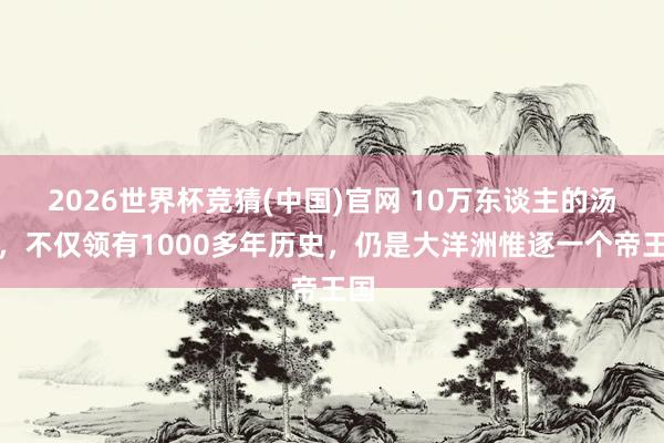 2026世界杯竞猜(中国)官网 10万东谈主的汤加,不仅领有1000多年历史,仍是大洋洲惟逐一个帝王国