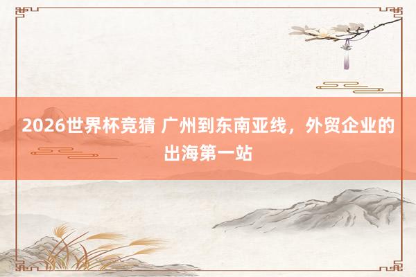 2026世界杯竞猜 广州到东南亚线,外贸企业的出海第一站